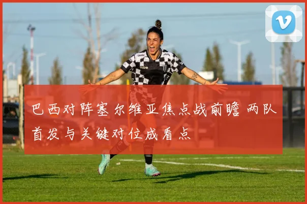 巴西对阵塞尔维亚焦点战前瞻 两队首发与关键对位成看点