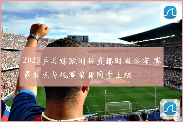 2025乒乓球欧洲杯直播时间公布 赛事看点与观赛安排同步上线