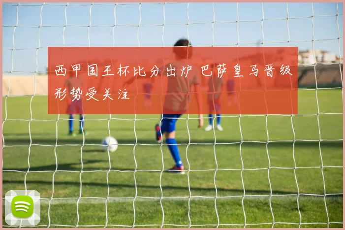 西甲国王杯比分出炉 巴萨皇马晋级形势受关注