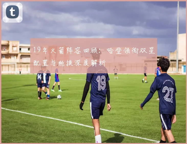 19年火箭阵容回顾：哈登领衔双星配置与轮换深度解析