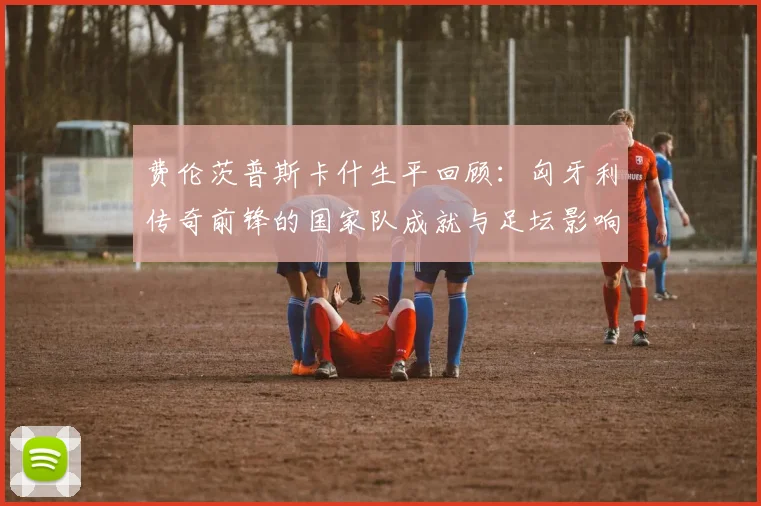 费伦茨普斯卡什生平回顾：匈牙利传奇前锋的国家队成就与足坛影响