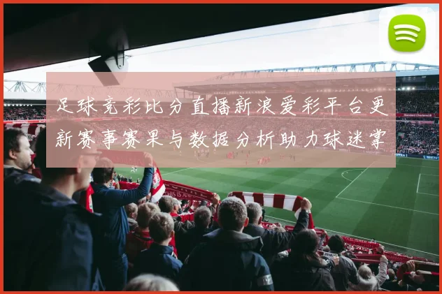 足球竞彩比分直播新浪爱彩平台更新赛事赛果与数据分析助力球迷掌握比赛动态
