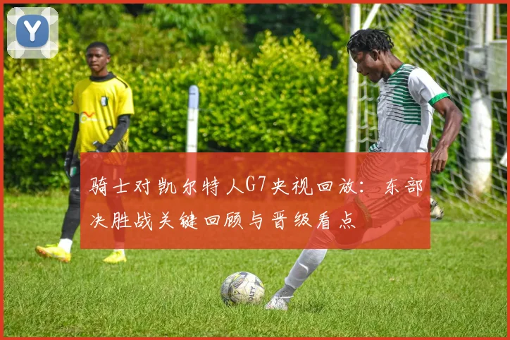 骑士对凯尔特人G7央视回放：东部决胜战关键回顾与晋级看点
