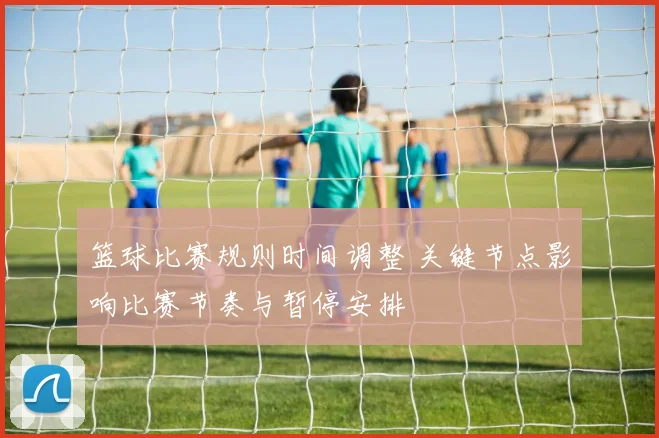 篮球比赛规则时间调整 关键节点影响比赛节奏与暂停安排