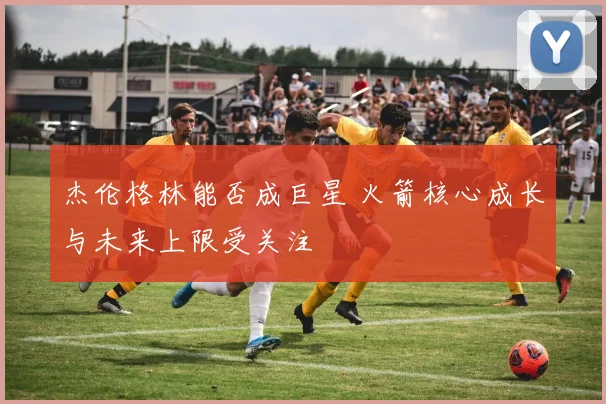 杰伦格林能否成巨星 火箭核心成长与未来上限受关注