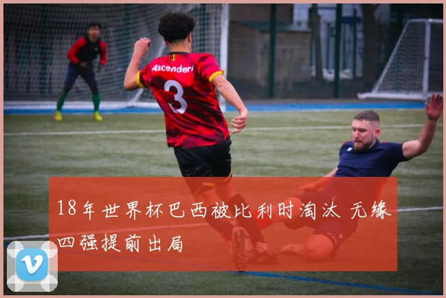 18年世界杯巴西被比利时淘汰 无缘四强提前出局