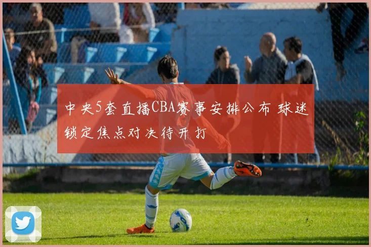 中央5套直播CBA赛事安排公布 球迷锁定焦点对决待开打