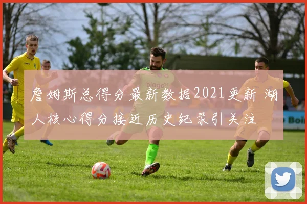 詹姆斯总得分最新数据2021更新 湖人核心得分接近历史纪录引关注
