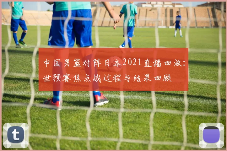 中国男篮对阵日本2021直播回放：世预赛焦点战过程与结果回顾