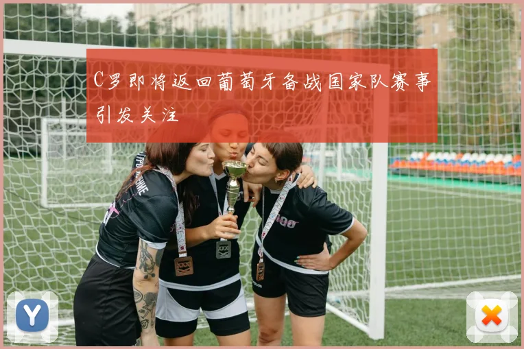 C罗即将返回葡萄牙备战国家队赛事引发关注