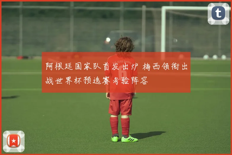阿根廷国家队首发出炉 梅西领衔出战世界杯预选赛考验阵容