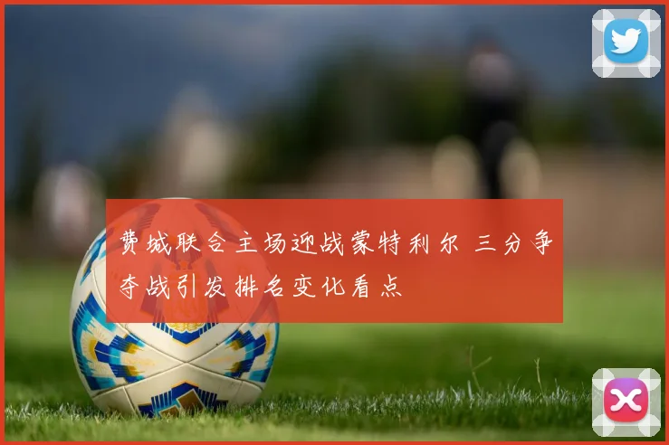 费城联合主场迎战蒙特利尔 三分争夺战引发排名变化看点