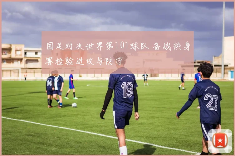 国足对决世界第101球队 备战热身赛检验进攻与防守