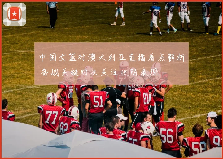 中国女篮对澳大利亚直播看点解析 备战关键对决关注攻防表现