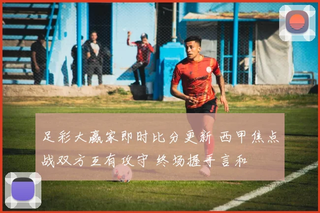 足彩大赢家即时比分更新 西甲焦点战双方互有攻守 终场握手言和