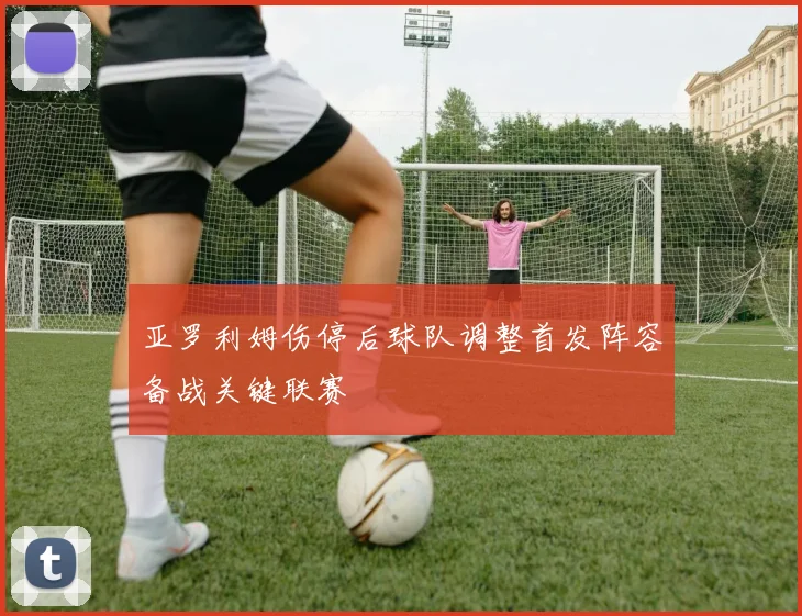 亚罗利姆伤停后球队调整首发阵容备战关键联赛