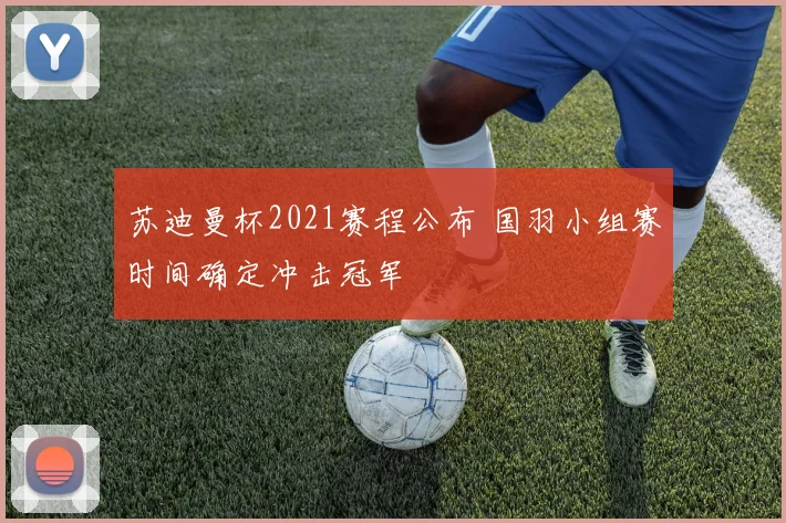 苏迪曼杯2021赛程公布 国羽小组赛时间确定冲击冠军