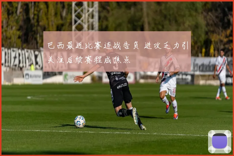 巴西最近比赛连战告负 进攻乏力引关注后续赛程成焦点