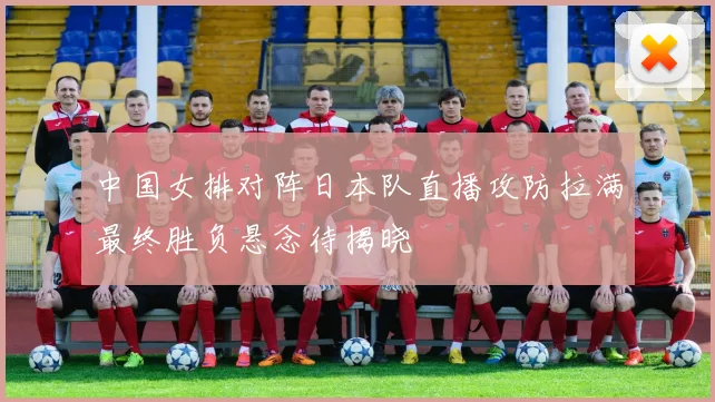 中国女排对阵日本队直播攻防拉满最终胜负悬念待揭晓