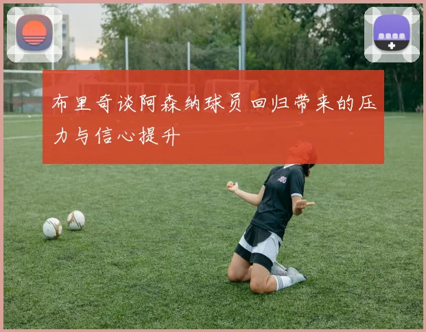 布里奇谈阿森纳球员回归带来的压力与信心提升
