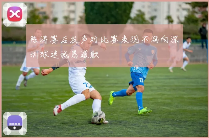 陈涛赛后发声对比赛表现不满向深圳球迷诚恳道歉