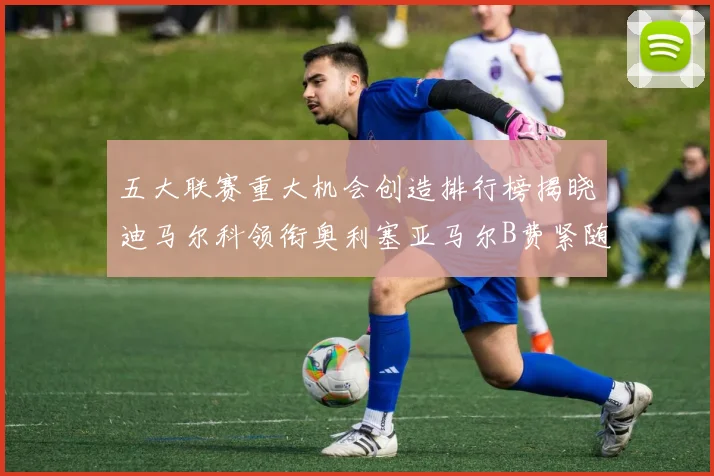 五大联赛重大机会创造排行榜揭晓迪马尔科领衔奥利塞亚马尔B费紧随其后