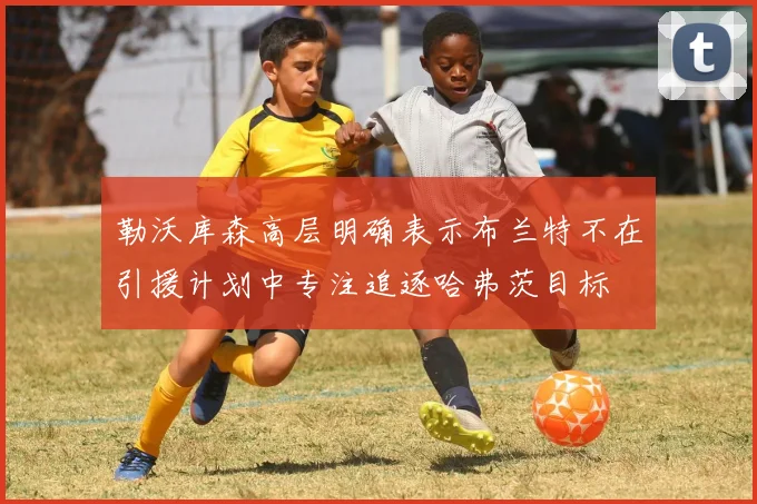 勒沃库森高层明确表示布兰特不在引援计划中专注追逐哈弗茨目标