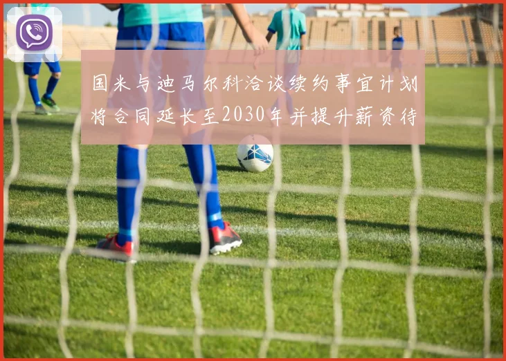 国米与迪马尔科洽谈续约事宜计划将合同延长至2030年并提升薪资待遇