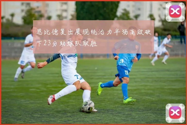 恩比德复出展现统治力半场高效砍下23分助球队取胜