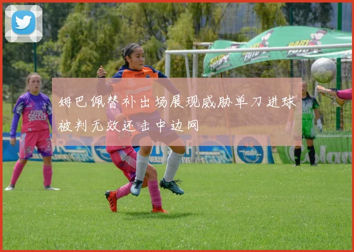 姆巴佩替补出场展现威胁单刀进球被判无效还击中边网