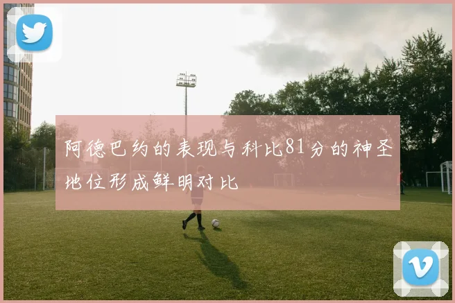 阿德巴约的表现与科比81分的神圣地位形成鲜明对比