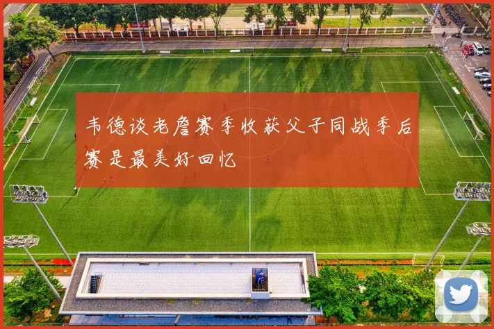 韦德谈老詹赛季收获父子同战季后赛是最美好回忆
