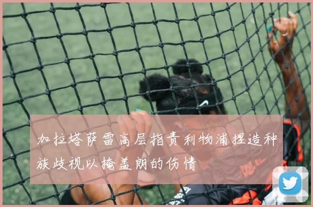 加拉塔萨雷高层指责利物浦捏造种族歧视以掩盖朗的伤情
