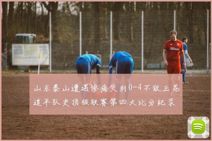 山东泰山遭遇惨痛失利0-4不敌玉昆追平队史顶级联赛第四大比分纪录