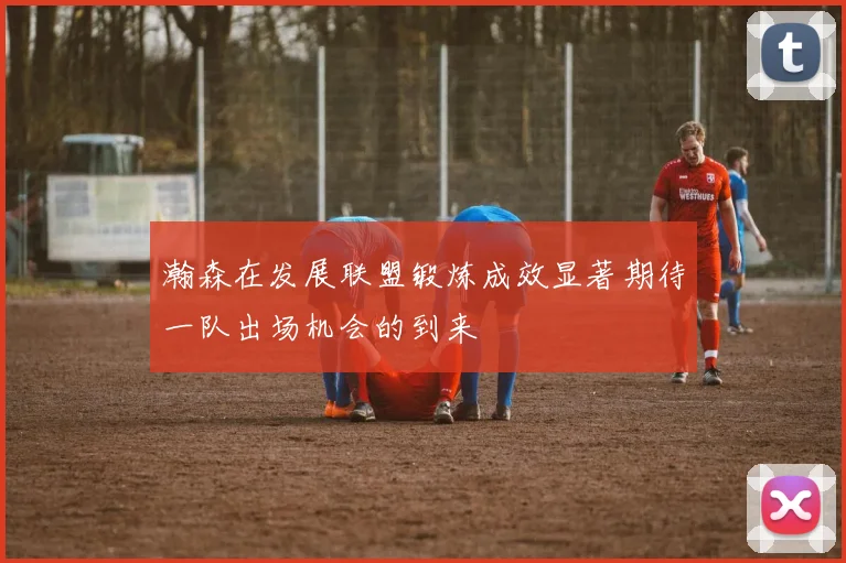 瀚森在发展联盟锻炼成效显著期待一队出场机会的到来