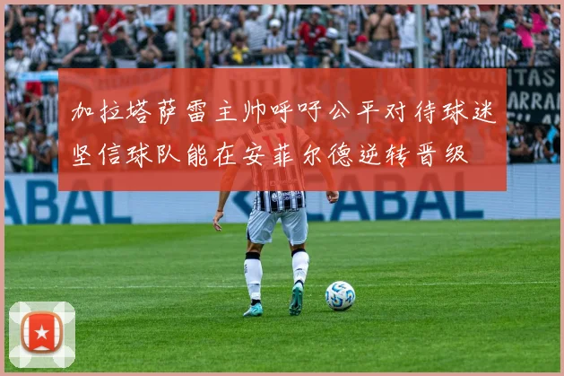 加拉塔萨雷主帅呼吁公平对待球迷坚信球队能在安菲尔德逆转晋级