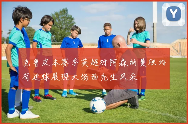 克鲁皮本赛季英超对阿森纳曼联均有进球展现大场面先生风采